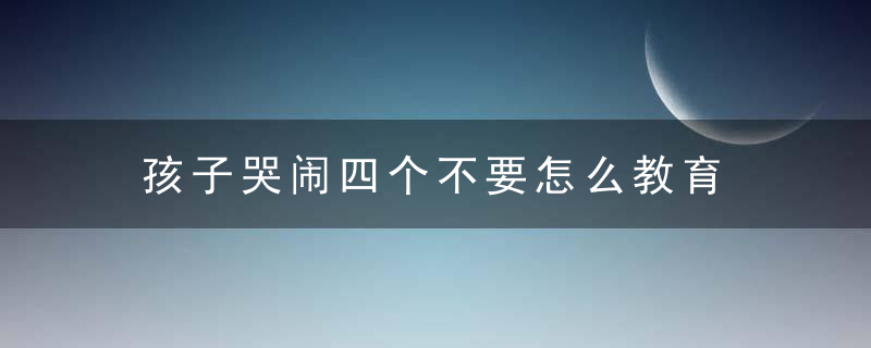 孩子哭闹四个不要怎么教育 如何用四个不要来教育哭闹的孩子